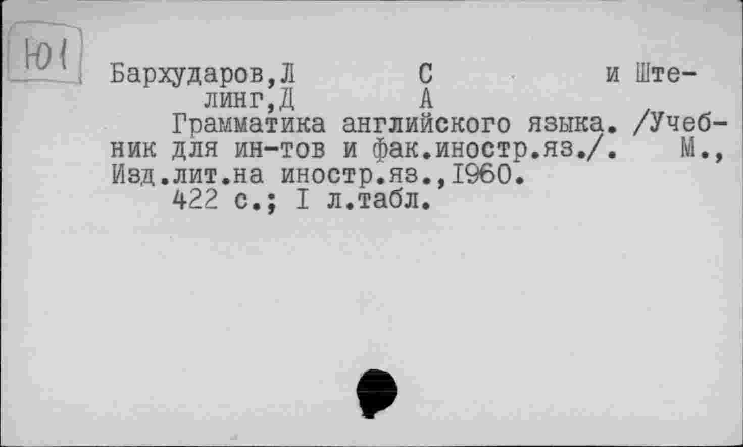 ﻿к) 11
ш ' Бархударов,Л	С	и Ште-
линг,Д	А
Грамматика английского языка. /Учебник для ин-тов и фак.иностр.яз./.	М.,
Изд.лит.на иностр.яз.,I960.
422 с.; I л.табл.